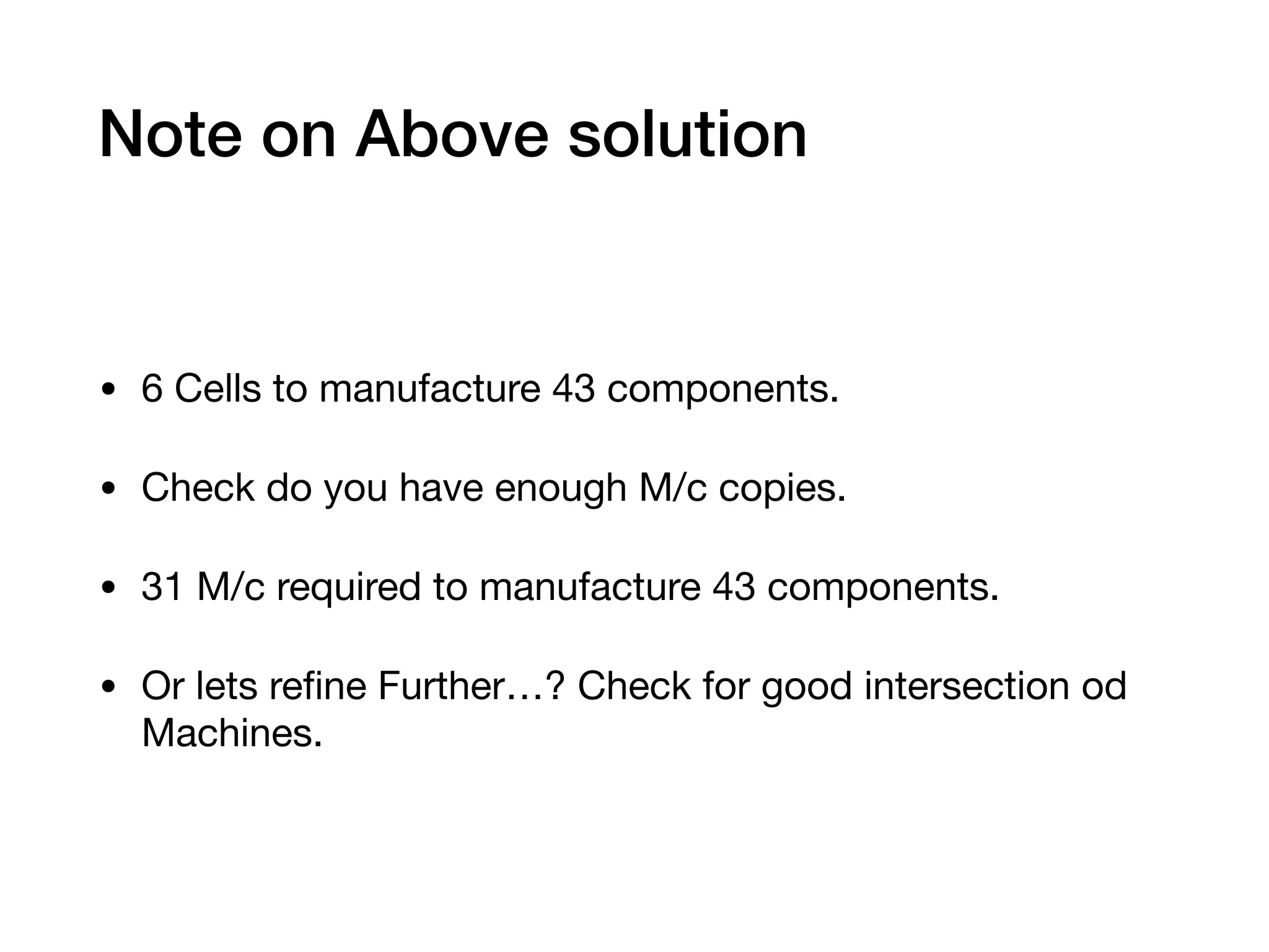 Note on Above solution
• 6 Cells to manufacture 43 components.

• Check do you have enough M/c copies.

• 31 M/c required to manufacture 43 components.

• Or lets reﬁne Further…? Check for good intersection od
Machines.
 