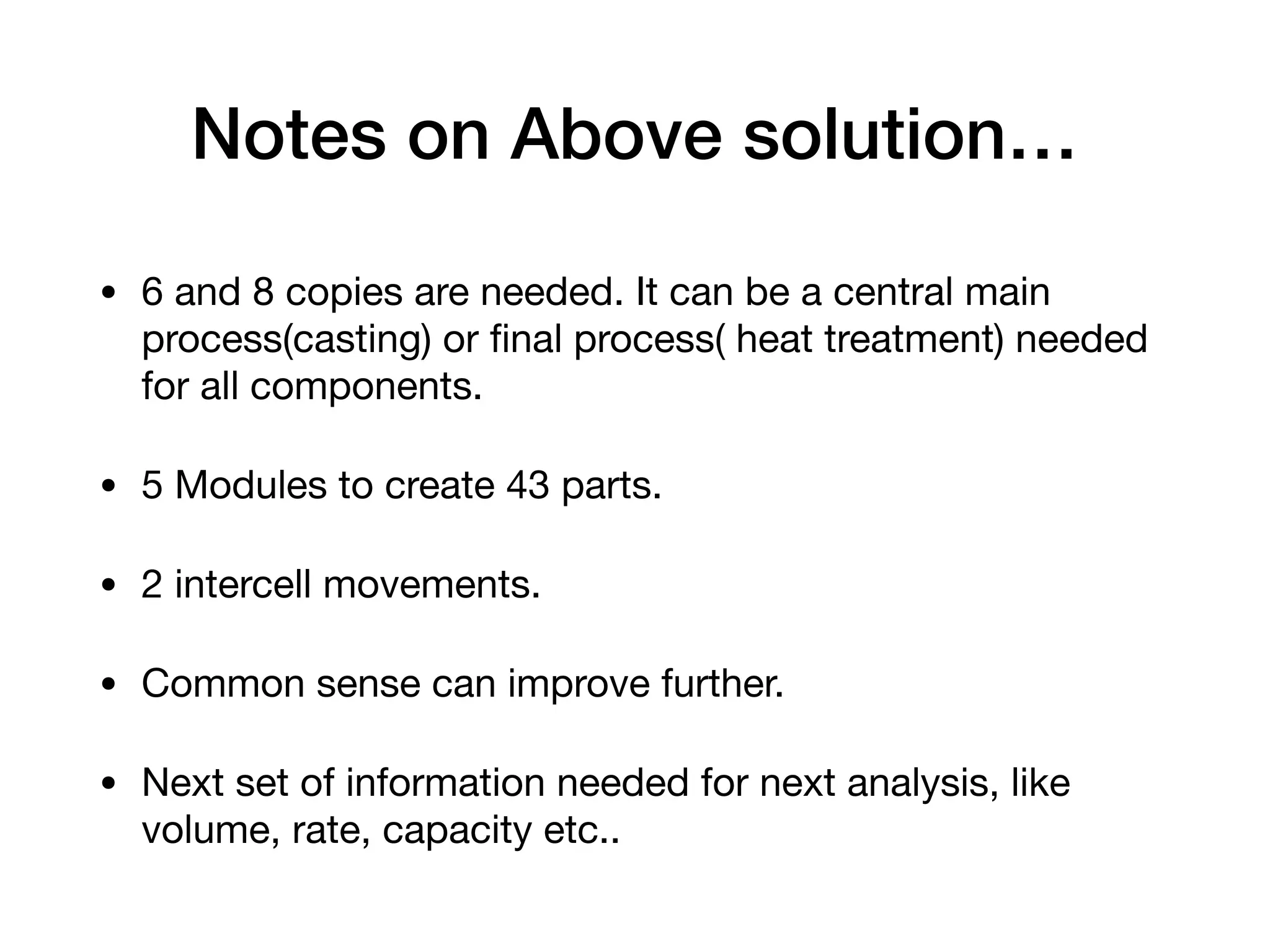 Notes on Above solution…
• 6 and 8 copies are needed. It can be a central main
process(casting) or ﬁnal process( heat treatment) needed
for all components.

• 5 Modules to create 43 parts.

• 2 intercell movements.

• Common sense can improve further.

• Next set of information needed for next analysis, like
volume, rate, capacity etc..
 