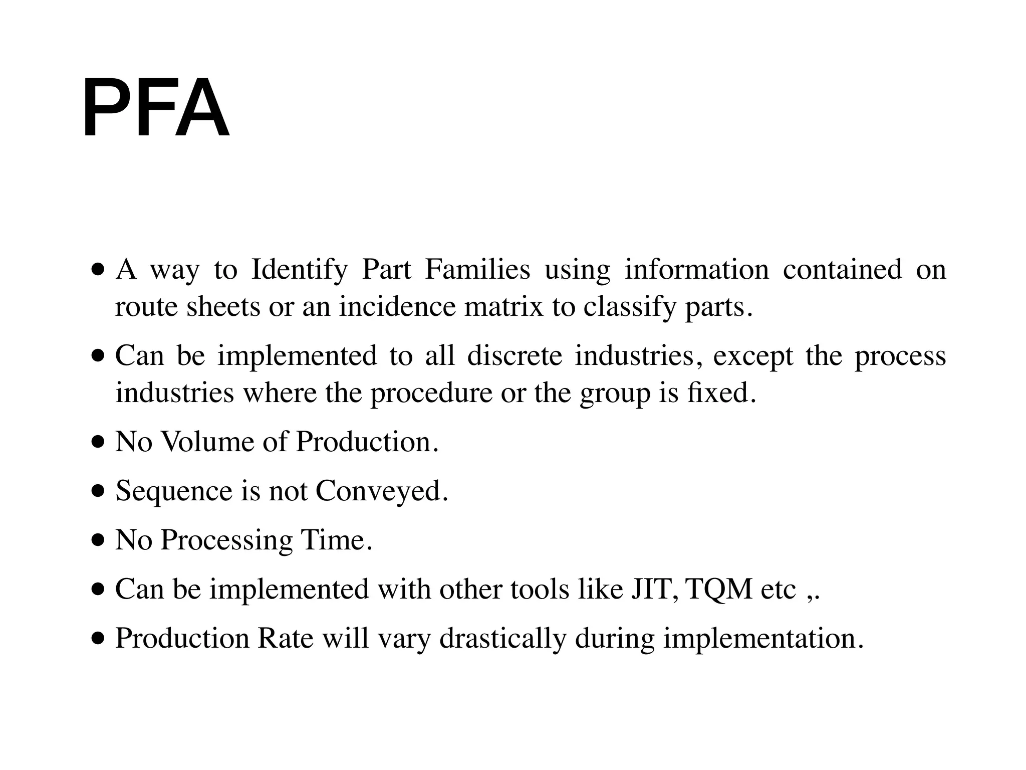 PFA
• A way to Identify Part Families using information contained on
route sheets or an incidence matrix to classify parts.
• Can be implemented to all discrete industries, except the process
industries where the procedure or the group is ﬁxed.
• No Volume of Production.
• Sequence is not Conveyed.
• No Processing Time.
• Can be implemented with other tools like JIT, TQM etc ,.
• Production Rate will vary drastically during implementation.
 