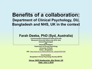 Benefits of a collaboration:
Department of Clinical Psychology, DU,
Bangladesh and NHS, UK in the context
Farah Deeba, PhD (Syd, Australia)
Commonwealth Professional Fellow 2016 (UK)
Macquarie University fellow (July 2016, Aus)
Clinical Psychologist
and
Associate Professor
Department of Clinical Psychology
University of Dhaka
Dhaka , Bangladesh
URL: http://www.du.ac.bd/faculty/faculty_details/CPS/1595
Vice-President
Bangladesh Clinical Psychology Society (BCPS)
Venue: NHS Headquarter, Alie Street, UK
Date: July 3, 2018
 