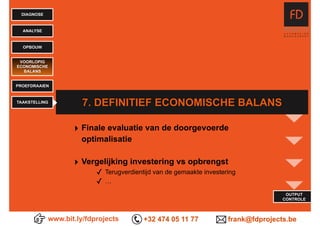 www.bit.ly/fdprojects +32 474 05 11 77 frank@fdprojects.be
OUTPUT
CONTROLE
DIAGNOSE
ANALYSE
OPBOUW
7. DEFINITIEF ECONOMISCHE BALANS
VOORLOPIG
ECONOMISCHE
BALANS
PROEFDRAAIEN
TAAKSTELLING
‣ Finale evaluatie van de doorgevoerde
optimalisatie
‣ Vergelijking investering vs opbrengst
✓ Terugverdientijd van de gemaakte investering
✓ …
 