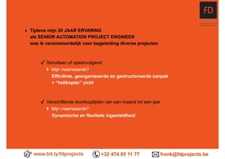‣ Tijdens mijn 20 JAAR ERVARING 
als SENIOR AUTOMATION PROJECT ENGINEER 
was ik verantwoordelijk voor begeleiding diverse projecten
✓ Simultaan of opeenvolgend 
} Mijn meerwaarde?  
Efficiënte, georganiseerde en gestructureerde aanpak  
+ “helikopter” zicht
✓ Verschillende doorlooptijden van een maand tot een jaar 
} Mijn meerwaarde?  
Dynamische en flexibele ingesteldheid
www.bit.ly/fdprojects +32 474 05 11 77 frank@fdprojects.be
 