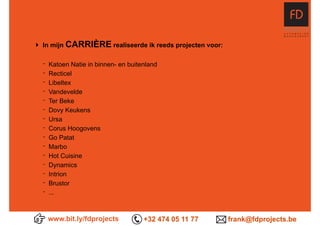 www.bit.ly/fdprojects +32 474 05 11 77 frank@fdprojects.be
‣ In mijn CARRIÈRE realiseerde ik reeds projecten voor:
- Katoen Natie in binnen- en buitenland
- Recticel
- Libeltex
- Vandevelde
- Ter Beke
- Dovy Keukens
- Ursa
- Corus Hoogovens
- Go Patat
- Marbo
- Hot Cuisine
- Dynamics
- Intrion
- Brustor
- ...
 