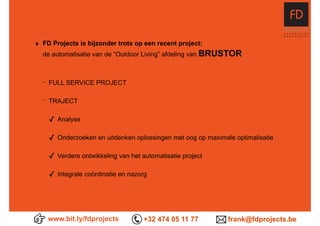 www.bit.ly/fdprojects +32 474 05 11 77 frank@fdprojects.be
‣ FD Projects is bijzonder trots op een recent project:  
de automatisatie van de “Outdoor Living” afdeling van BRUSTOR
- FULL SERVICE PROJECT
- TRAJECT
✓ Analyse
✓ Onderzoeken en uitdenken oplossingen met oog op maximale optimalisatie
✓ Verdere ontwikkeling van het automatisatie project
✓ Integrale coördinatie en nazorg
 