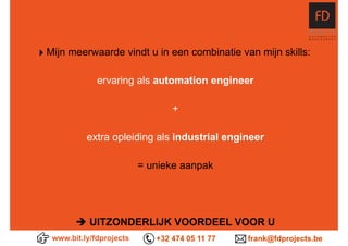 ‣ Mijn meerwaarde vindt u in een combinatie van mijn skills:
ervaring als automation engineer 
+
extra opleiding als industrial engineer
= unieke aanpak  
è UITZONDERLIJK VOORDEEL VOOR U
www.bit.ly/fdprojects +32 474 05 11 77 frank@fdprojects.be
 