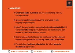 ‣ WAAROM?
✓Onafhankelijke evaluatie a.d.h.v. doorlichting van uw
huidige situatie
✓O.b.v. mijn automatisatie ervaring overweeg ik alle
mogelijke oplossingen
✓MAAR de weerhouden oplossing leidt niet noodzakelijk tot
een automatisatie project, soms kan de optimalisatie ook
op een andere (efficiëntere) manier 
✓Door mijn onafhankelijkheid als freelancer kunt u rekenen
op het meest geschikte advies op maat van uw situatie
✓Focus ligt op haalbare adaptaties die u het hoogste
rendement opleveren
www.bit.ly/fdprojects +32 474 05 11 77 frank@fdprojects.be
 