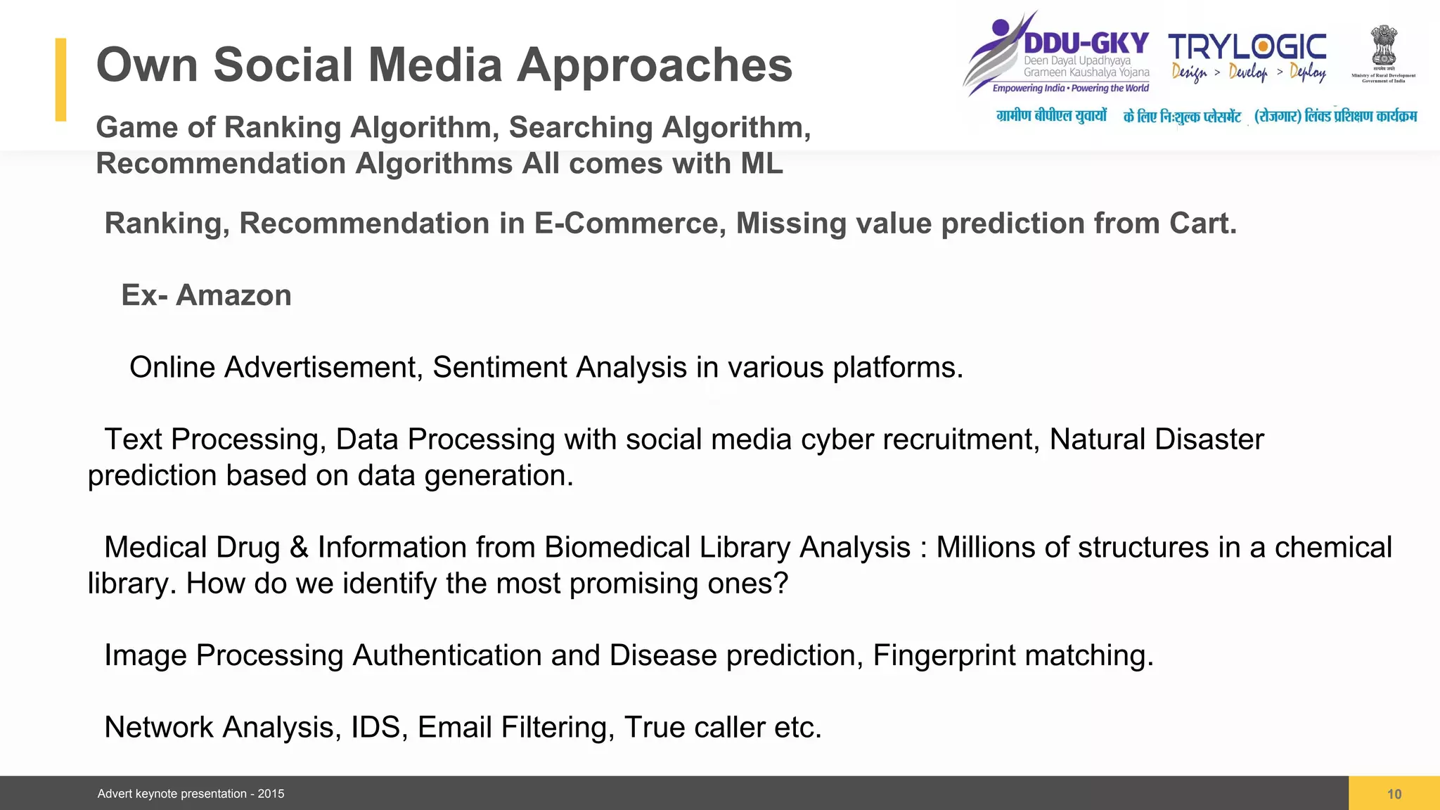 Advert keynote presentation - 2015
Own Social Media Approaches
Game of Ranking Algorithm, Searching Algorithm,
Recommendation Algorithms All comes with ML
10
04
Ranking, Recommendation in E-Commerce, Missing value prediction from Cart.
Ex- Amazon
Online Advertisement, Sentiment Analysis in various platforms.
Text Processing, Data Processing with social media cyber recruitment, Natural Disaster
prediction based on data generation.
Medical Drug & Information from Biomedical Library Analysis : Millions of structures in a chemical
library. How do we identify the most promising ones?
Image Processing Authentication and Disease prediction, Fingerprint matching.
Network Analysis, IDS, Email Filtering, True caller etc.
 