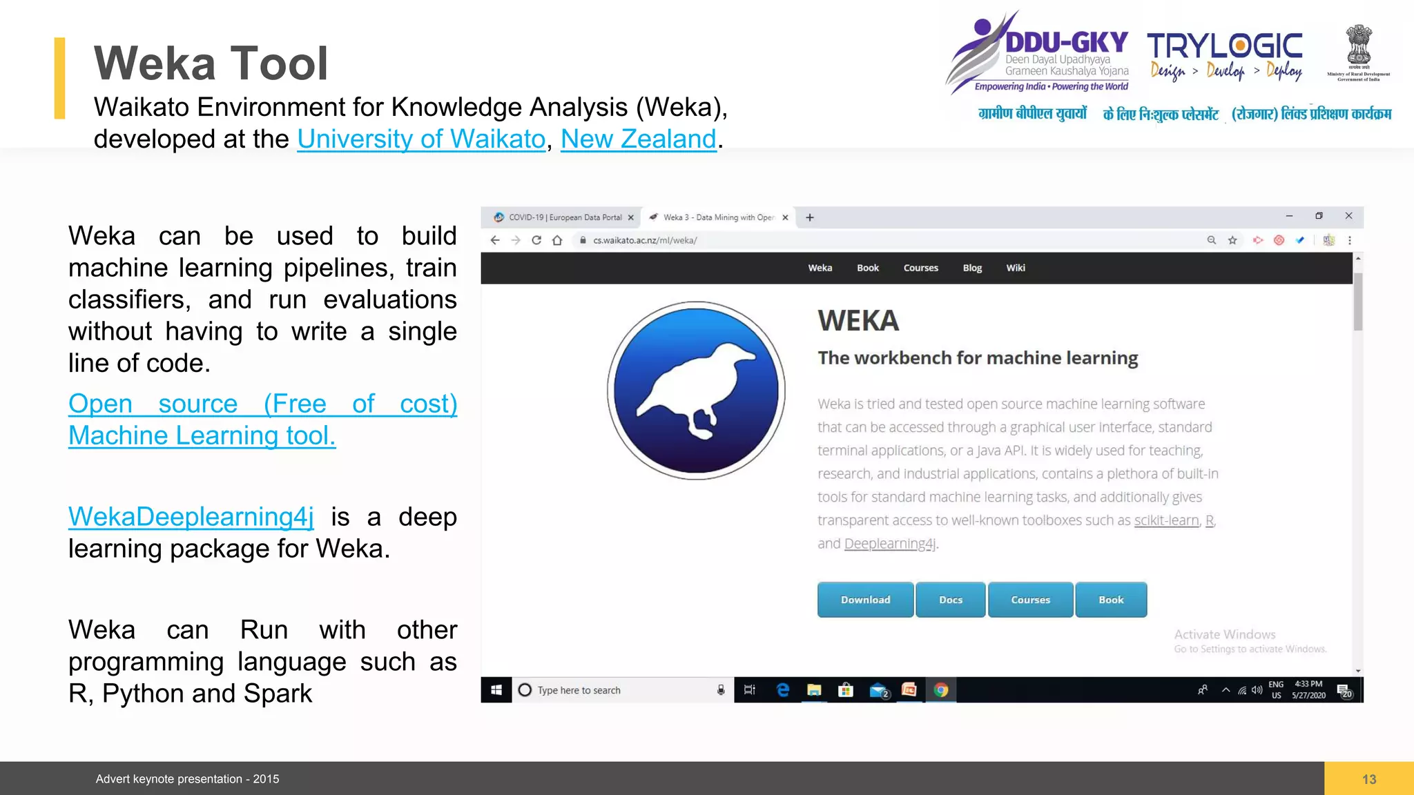 Advert keynote presentation - 2015
Weka Tool
Waikato Environment for Knowledge Analysis (Weka),
developed at the University of Waikato, New Zealand.
13
04
Weka can be used to build
machine learning pipelines, train
classifiers, and run evaluations
without having to write a single
line of code.
Open source (Free of cost)
Machine Learning tool.
WekaDeeplearning4j is a deep
learning package for Weka.
Weka can Run with other
programming language such as
R, Python and Spark
 