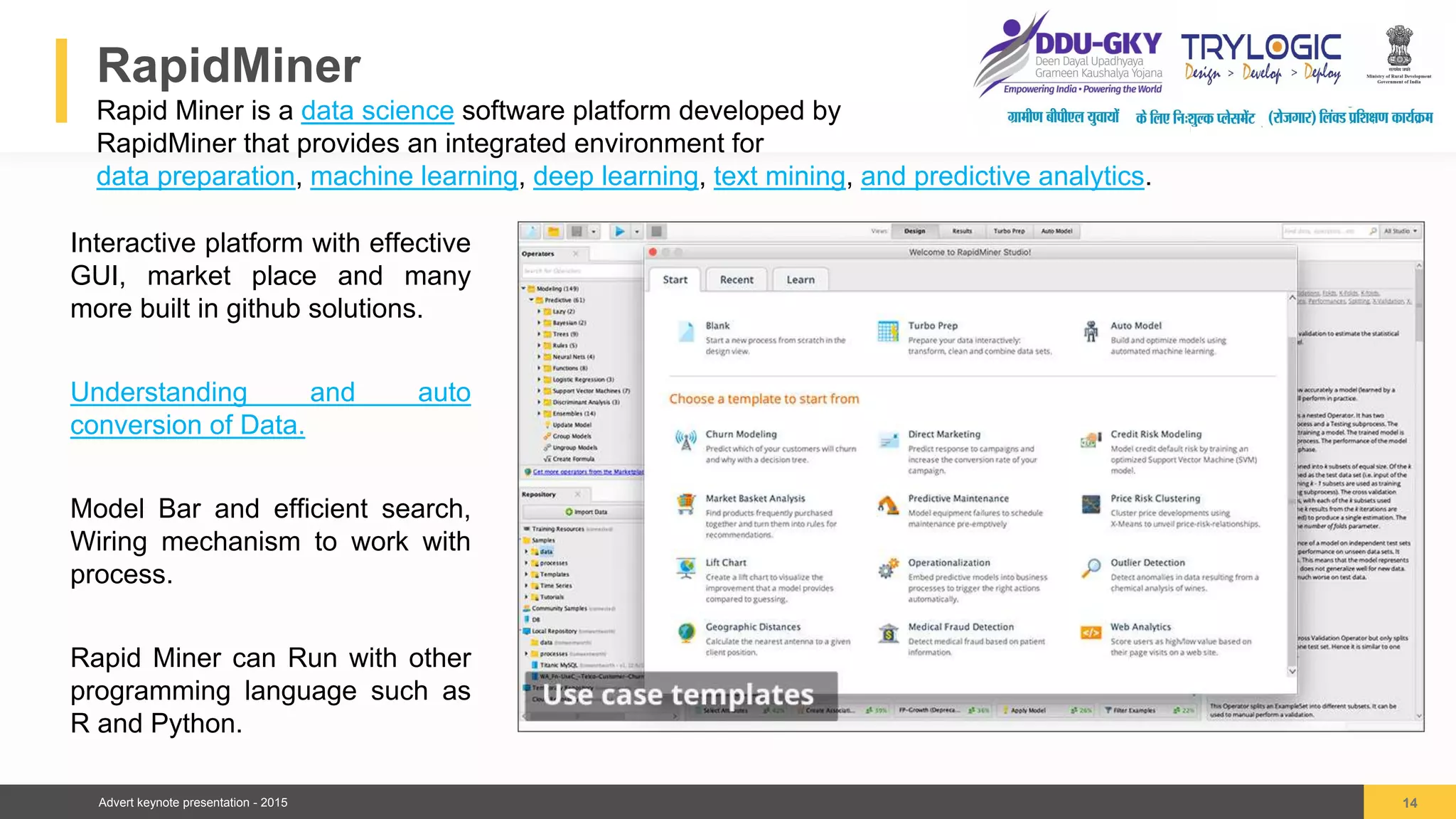 Advert keynote presentation - 2015
RapidMiner
Rapid Miner is a data science software platform developed by
RapidMiner that provides an integrated environment for
data preparation, machine learning, deep learning, text mining, and predictive analytics.
14
04
Interactive platform with effective
GUI, market place and many
more built in github solutions.
Understanding and auto
conversion of Data.
Model Bar and efficient search,
Wiring mechanism to work with
process.
Rapid Miner can Run with other
programming language such as
R and Python.
 