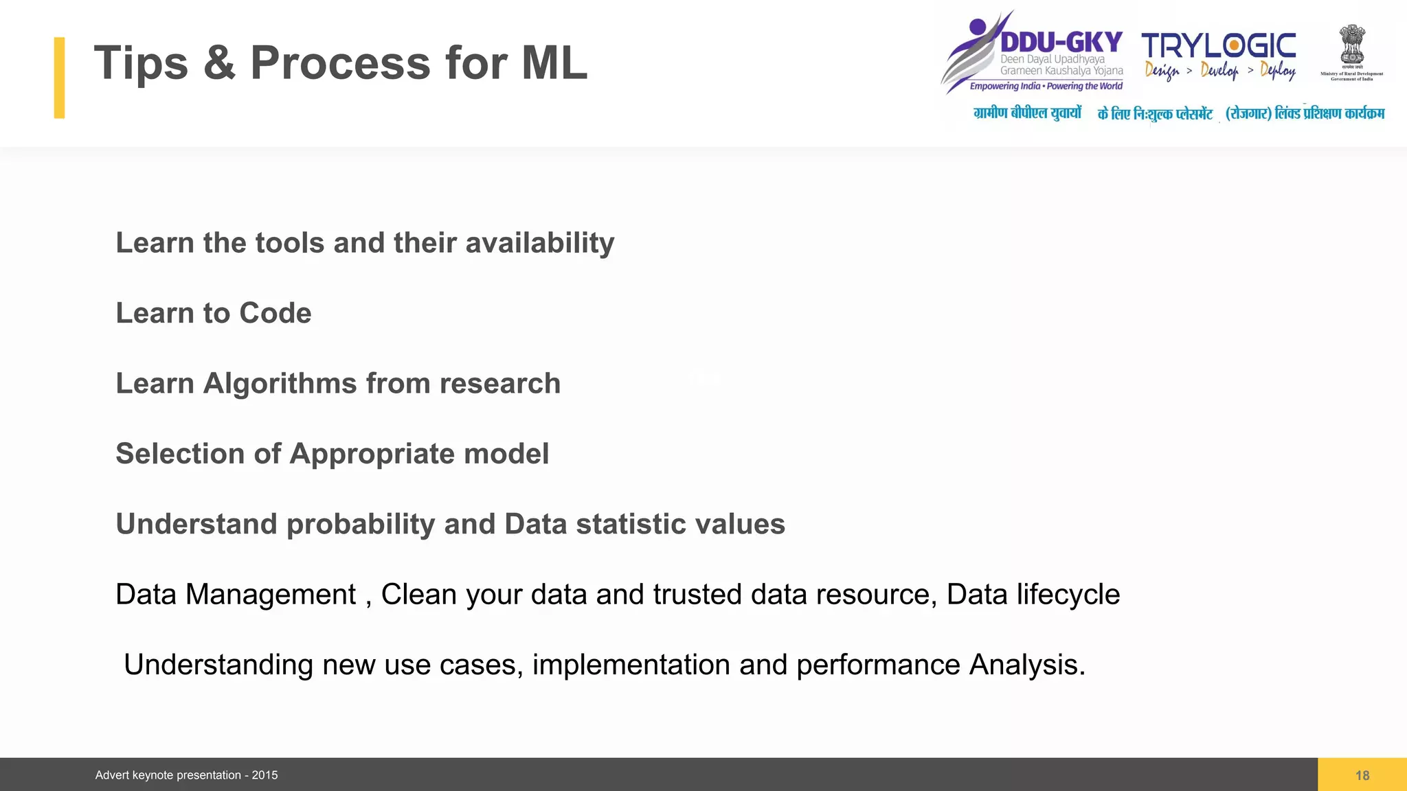 Advert keynote presentation - 2015
Tips & Process for ML
18
04
Learn the tools and their availability
Learn to Code
Learn Algorithms from research
Selection of Appropriate model
Understand probability and Data statistic values
Data Management , Clean your data and trusted data resource, Data lifecycle
Understanding new use cases, implementation and performance Analysis.
 