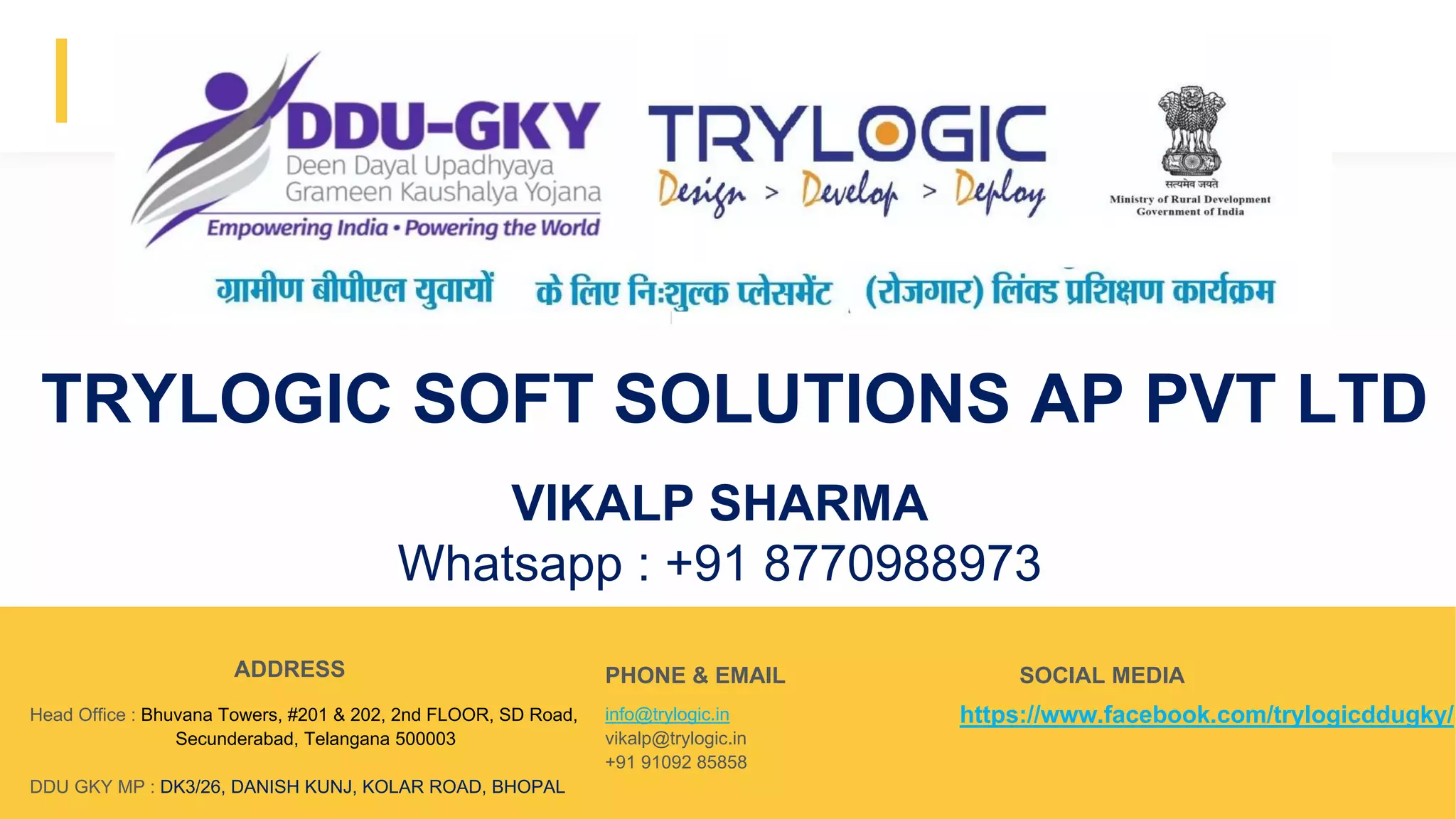 Advert keynote presentation - 2015
https://www.facebook.com/trylogicddugky/Head Office : Bhuvana Towers, #201 & 202, 2nd FLOOR, SD Road,
Secunderabad, Telangana 500003
DDU GKY MP : DK3/26, DANISH KUNJ, KOLAR ROAD, BHOPAL
info@trylogic.in
vikalp@trylogic.in
+91 91092 85858
ADDRESS PHONE & EMAIL SOCIAL MEDIA
TRYLOGIC SOFT SOLUTIONS AP PVT LTD
Write your relevant text here
VIKALP SHARMA
Whatsapp : +91 8770988973
 