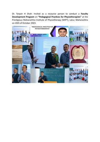 Dr. Tarpan H Shah: Invited as a resource person to conduct a Faculty
Development Program on “Pedagogical Practices for Physiotherapists” at the
Prestigious Maharashtra Institute of Physiotherapy (MIPT), Latur, Maharashtra
on 20th of October 2023.
 