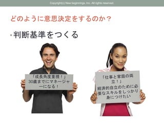どのように意思決定をするのか？
•判断基準をつくる
「成長角度重視！」
30歳までにマネージャ
ーになる！
Copyright(c) New beginnings, Inc. All rights reserved.
 