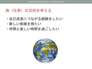 旅（仕事）の目的を考える
・自己成長につながる経験をしたい
・新しい刺激を得たい
・仲間と楽しい時間を過ごしたい
Copyright(c) New beginnings, Inc. All rights reserved.
 