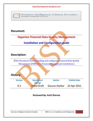 http://learnhyperion.wordpress.com




Document:
         Hyperion Financial Data Quality Management
                   Installation and Configuration guide


Description:
    (This Document covers installing and configuring Financial Data Quality
           Management (FDM) for a Financial Management installation.)




History:
       Version                  Description               Author                 Publish Date
                                 Change
         0.1                  Initial Draft       Gourav Atalkar               22-Apr-2011


                                Reviewed By: Amit Sharma




Business Intelligence Solution Providers   |   FDM 11.1.1.3 Installation and Configuration   1
 