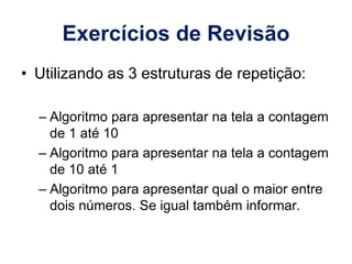 Exercícios de Revisão
• Utilizando as 3 estruturas de repetição:
– Algoritmo para apresentar na tela a contagem
de 1 até 10
– Algoritmo para apresentar na tela a contagem
de 10 até 1
– Algoritmo para apresentar qual o maior entre
dois números. Se igual também informar.
 