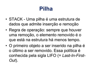 Pilha
• STACK - Uma pilha é uma estrutura de
dados que admite inserção e remoção
• Regra de operação: sempre que houver
uma remoção, o elemento removido é o
que está na estrutura há menos tempo.
• O primeiro objeto a ser inserido na pilha é
o último a ser removido. Essa política é
conhecida pela sigla LIFO (= Last-In-First-
Out).
 