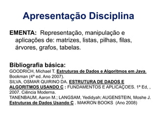 Apresentação Disciplina
EMENTA: Representação, manipulação e
aplicações de: matrizes, listas, pilhas, filas,
árvores, grafos, tabelas.
Bibliografia básica:
GOODRICH, Michael T. Estruturas de Dados e Algoritmos em Java.
Bookman (4ª ed. Ano 2007).
SILVA, OSMAR QUIRINO DA. ESTRUTURA DE DADOS E
ALGORITMOS USANDO C : FUNDAMENTOS E APLICAÇOES. 1ª Ed, ,
2007. Ciência Moderna.
TANENBAUM, Aaron M.; LANGSAM, Yedidyah; AUGENSTEIN, Moshe J.
Estruturas de Dados Usando C . MAKRON BOOKS (Ano 2008)
 