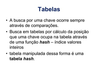 Tabelas
• A busca por uma chave ocorre sempre
através de comparações.
• Busca em tabelas por cálculo da posição
que uma chave ocupa na tabela através
de uma função hash – índice valores
inteiros
• tabela manipulada dessa forma é uma
tabela hash.
 