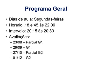 Programa Geral
• Dias de aula: Segundas-feiras
• Horário: 18 e 45 às 22:00
• Intervalo: 20:15 às 20:30
• Avaliações:
– 23/08 – Parcial G1
– 29/09 – G1
– 27/10 – Parcial G2
– 01/12 – G2
 