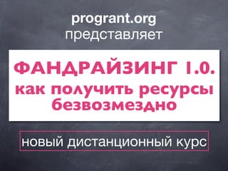 ФАНДРАЙЗИНГ 1.0.
как получить ресурсы
безвозмездно
progrant.org
представляет
новый дистанционный курс
 