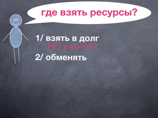 где взять ресурсы?
1/ взять в долг
НО у кого??
2/ обменять
 