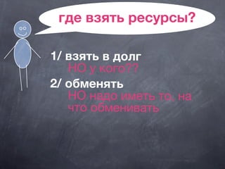 где взять ресурсы?
1/ взять в долг
НО у кого??
2/ обменять
НО надо иметь то, на
что обменивать
 
