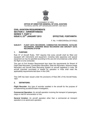  
                                GOVERNM
                                      MENT OF IND
                                                DIA
             OFFICE OF DIR
                         RECTOR G
                                GENERAL OF CIVIL A
                                        O        AVIATION
              TECHNICAL CENT
                           TRE, OPP SA
                                     AFDARJANG AIRPORT, N
                                                        NEW DELHI

CIVIL AVIATION REQUIR
      A        N    REMENTS
SECTIO 2 - AIRWORTH
      ON            HINESS
SERIES 'I', PAR V
               RT
            RD
ISSUE II, 23 JANUARY 2013
               J   Y                                  EFFECT
                                                           TIVE: FOR
                                                                   RTHWITH
                                                                         H

                                                    F. No. 11-69
                                                    F          90/CAR/Se
                                                                       ec-2/I-V/AI(2
                                                                                   2)

SUBJEC
     CT:     FLIGH DATA R
                 HT      RECORDER COMBIN
                                 RS,      NATION RE
                                                  ECORDERS DATALINK
                                                         S,
             RECOORDERS, A
                         AIRBORNE IMAGE RECORDERS AND AIRC
                                                         CRAFT DAT
                                                                 TA
             RECOORDING SY
                         YSTEM

1.    PURPOSE:
      P
Rule 57 of Aircra Rules, 1937 requi
        7           aft         1        ires that e
                                                   every aircra shall be fitted an
                                                              aft       e        nd
equipped with inst   truments aand equipm
                                        ment, includ
                                                   ding radio apparatus and speciaal
equipme as may be specifie accordin to the us and circu
         ent                   ed       ng         se         umstances under whic
                                                                                 ch
the flight is to be co
         t           onducted.
This part of Civil A Aviation Reequirement lays down the requirements fo fitment o
                                           t         n                    or        of
Flight Da Recorders, Combi
         ata                    ination Rec
                                          corders, Da link Rec
                                                    ata       corders, Airb
                                                                          borne Imag
                                                                                   ge
Recorde and Air
        ers          rcraft Data Recording System on aircraft registered in India. A
                                          g         o                              All
aircraft imported/ purchased or lease for ope
                                d         ed        eration in India shall meet th he
applicabbility require
                     ements laid down in th CAR.
                                          his


This CA has bee issued u
      AR      en       under the p
                                 provisions of Rule 29C of the Aircraft Rules
                                            o         C                     s,
1937.

2.    DEFINITION
      D        NS:

Flight R
       Recorder: Any type of recorder installed in the aircr
                             o          r                  raft for the purpose o
                                                                      e         of
complemmenting acc
                 cident/incident investig
                                        gation.

Comme  ercial Oper ration: An a
                              aircraft ope
                                         eration invo
                                                    olving the tr
                                                                ransport of passengers
                                                                                     s,
cargo or mail for re
       r           emuneration or hire.
                              n

General Aviation: An aircraft operation other than a com
        l                                     t        mmercial air transpo
                                                                a         ort
operatio or an aer work op
       on        rial    peration.
 