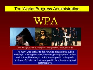 The Works Progress Administration WPA The WPA gave work to unemployed photographers, artists, actors etc The WPA was similar to the PWA as it built some public buildings. It also gave work to writers, photographers, artists and actors. Unemployed writers were paid to write guide books on America. Actors were paid to tour the country and perform plays. 