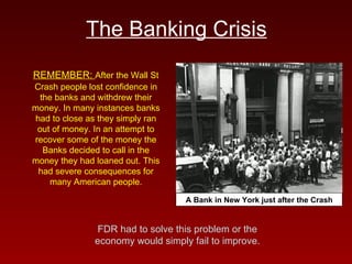 The Banking Crisis REMEMBER:  After the Wall St Crash people lost confidence in the banks and withdrew their money. In many instances banks had to close as they simply ran out of money. In an attempt to recover some of the money the Banks decided to call in the money they had loaned out. This had severe consequences for many American people. A Bank in New York just after the Crash FDR had to solve this problem or the economy would simply fail to improve. 