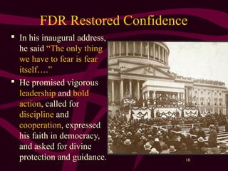 10
FDR Restored Confidence
 In his inaugural address,
he said “The only thing
we have to fear is fear
itself….”
 He promised vigorous
leadership and bold
action, called for
discipline and
cooperation, expressed
his faith in democracy,
and asked for divine
protection and guidance.
 