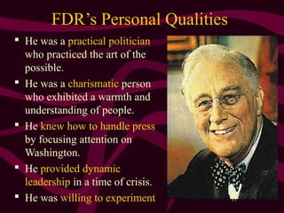 11
FDR’s Personal Qualities
 He was a practical politician
who practiced the art of the
possible.
 He was a charismatic person
who exhibited a warmth and
understanding of people.
 He knew how to handle press
by focusing attention on
Washington.
 He provided dynamic
leadership in a time of crisis.
 He was willing to experiment
 