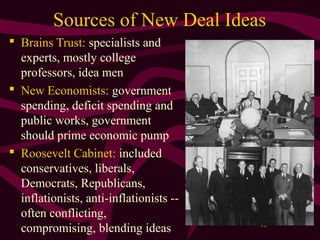 13
Sources of New Deal Ideas
 Brains Trust: specialists and
experts, mostly college
professors, idea men
 New Economists: government
spending, deficit spending and
public works, government
should prime economic pump
 Roosevelt Cabinet: included
conservatives, liberals,
Democrats, Republicans,
inflationists, anti-inflationists --
often conflicting,
compromising, blending ideas
 