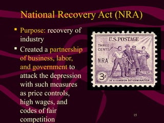15
National Recovery Act (NRA)
 Purpose: recovery of
industry
 Created a partnership
of business, labor,
and government to
attack the depression
with such measures
as price controls,
high wages, and
codes of fair
competition
 