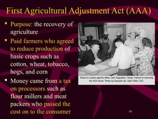 16
First Agricultural Adjustment Act (AAA)
 Purpose: the recovery of
agriculture
 Paid farmers who agreed
to reduce production of
basic crops such as
cotton, wheat, tobacco,
hogs, and corn
 Money came from a tax
on processors such as
flour millers and meat
packers who passed the
cost on to the consumer
 