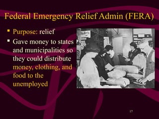 17
Federal Emergency Relief Admin (FERA)
 Purpose: relief
 Gave money to states
and municipalities so
they could distribute
money, clothing, and
food to the
unemployed
 