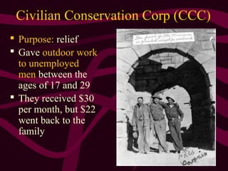 18
Civilian Conservation Corp (CCC)
 Purpose: relief
 Gave outdoor work
to unemployed
men between the
ages of 17 and 29
 They received $30
per month, but $22
went back to the
family
 