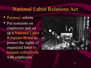 21
National Labor Relations Act
 Purpose: reform
 Put restraints on
employers and set
up a National Labor
Relations Board to
protect the rights of
organized labor to
bargain collectively
with employers.
 