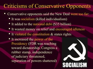 25
Criticisms of Conservative Opponents
 Conservative opponents said the New Deal went too far:
 It was socialism (killed individualism)
 It added to the national debt ($35 billion)
 It wasted money on relief and encouraged idleness
 It violated the constitution & states rights
 It increased the power of the
Presidency (FDR was reaching
toward dictatorship, Congress a
rubber stamp, independence
of judiciary threatened,
separation of powers shattered)
 