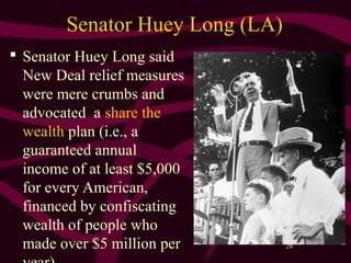 28
Senator Huey Long (LA)
 Senator Huey Long said
New Deal relief measures
were mere crumbs and
advocated a share the
wealth plan (i.e., a
guaranteed annual
income of at least $5,000
for every American,
financed by confiscating
wealth of people who
made over $5 million per
 