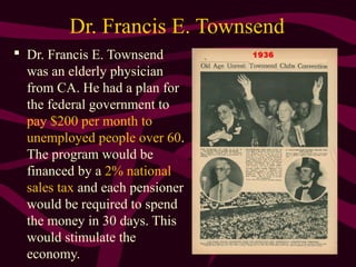 30
Dr. Francis E. Townsend
 Dr. Francis E. Townsend
was an elderly physician
from CA. He had a plan for
the federal government to
pay $200 per month to
unemployed people over 60.
The program would be
financed by a 2% national
sales tax and each pensioner
would be required to spend
the money in 30 days. This
would stimulate the
economy.
 