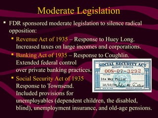 31
Moderate Legislation
 FDR sponsored moderate legislation to silence radical
opposition:
 Revenue Act of 1935 – Response to Huey Long.
Increased taxes on large incomes and corporations.
 Banking Act of 1935 – Response to Coughlin.
Extended federal control
over private banking practices.
 Social Security Act of 1935
Response to Townsend.
Included provisions for
unemployables (dependent children, the disabled,
blind), unemployment insurance, and old-age pensions.
 