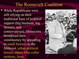 35
The Roosevelt Coalition
 While Republicans were
still relying on their
traditional base of political
support (big business, big
farmers, and
conservatives), Democrats
broadened their
constituency by appealing
to small farmers in the
Midwest, urban political
bosses, ethnic blue collar
workers, Jews,
 