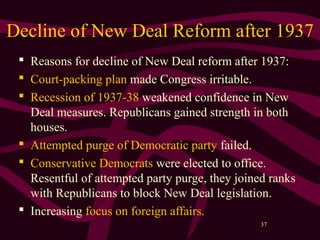 37
Decline of New Deal Reform after 1937
 Reasons for decline of New Deal reform after 1937:
 Court-packing plan made Congress irritable.
 Recession of 1937-38 weakened confidence in New
Deal measures. Republicans gained strength in both
houses.
 Attempted purge of Democratic party failed.
 Conservative Democrats were elected to office.
Resentful of attempted party purge, they joined ranks
with Republicans to block New Deal legislation.
 Increasing focus on foreign affairs.
 