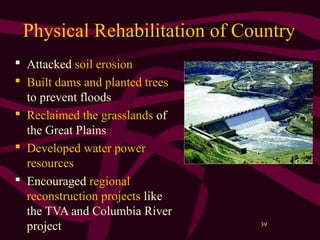 39
Physical Rehabilitation of Country
 Attacked soil erosion
 Built dams and planted trees
to prevent floods
 Reclaimed the grasslands of
the Great Plains
 Developed water power
resources
 Encouraged regional
reconstruction projects like
the TVA and Columbia River
project
 