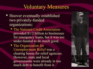 4
Voluntary Measures
 Hoover eventually established
two privately-funded
organizations:
 The National Credit Association
provided $1/2 billion to businesses
for emergency loans, but it was too
under-funded to do much good.
 The Organization for
Unemployment Relief was a
clearing house for relief agencies.
However, state and local
governments were already in too
much debt to benefit from it.
 
