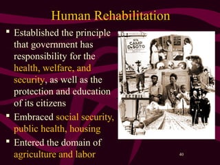 40
Human Rehabilitation
 Established the principle
that government has
responsibility for the
health, welfare, and
security, as well as the
protection and education
of its citizens
 Embraced social security,
public health, housing
 Entered the domain of
agriculture and labor
 