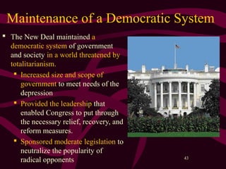 43
Maintenance of a Democratic System
 The New Deal maintained a
democratic system of government
and society in a world threatened by
totalitarianism.
 Increased size and scope of
government to meet needs of the
depression
 Provided the leadership that
enabled Congress to put through
the necessary relief, recovery, and
reform measures.
 Sponsored moderate legislation to
neutralize the popularity of
radical opponents
 
