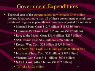 48
Government Expenditures
 The total cost of the current bailout now exceeds $4.6 trillion
dollars. It has cost more than all of these government expenditures
combined. Figures in parentheses have been adjusted for inflation:
 Marshall Plan: Cost: $12.7 billion ($115.3 billion)
 Louisiana Purchase: Cost: $15 million ($217 billion)
 Race to the Moon: Cost: $36.4 billion ($237 billion)
 S&L Crisis: Cost: $153 billion ($256 billion)
 Korean War: Cost: $54 billion ($454 billion)
 The New Deal: Cost: $32 billion est.($500 billion est.)
 Invasion of Iraq: Cost: $551billion ($597 billion)
 Vietnam War: Cost: $111 billion ($698 billion)
 NASA: Cost: $416.7 billion ($851.2 billion)
 TOTAL: $3.92 trillion
 