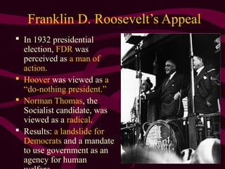 7
Franklin D. Roosevelt’s Appeal
 In 1932 presidential
election, FDR was
perceived as a man of
action.
 Hoover was viewed as a
“do-nothing president.”
 Norman Thomas, the
Socialist candidate, was
viewed as a radical.
 Results: a landslide for
Democrats and a mandate
to use government as an
agency for human
 